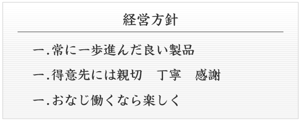 経営理念　1.常に一歩進んだ良い製品　1.得意先には親切　丁寧　感謝　1.おなじ働くなら楽しく